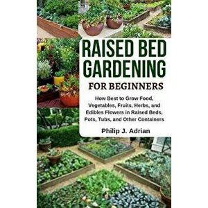 Raised Bed Gardening for Beginners: How Best to Grow Food, Vegetables, Fruits, Herbs, and Edibles Flowers in Raised Beds, Pots, Tubs, and Other Contai imagine
