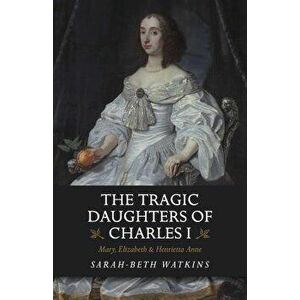 The Tragic Daughters of Charles I: Mary, Elizabeth & Henrietta Anne, Paperback - Sarah-Beth Watkins imagine