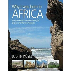 Why I was born in Africa: The previously unrecorded history of Elysium and The Lion Kingdom, Paperback - Judith Kusel imagine