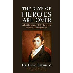 The Days of Heroes Are Over: A Brief Biography of Vice President Richard Mentor Johnson, Paperback - Dr David Petriello imagine