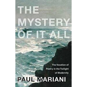 The Mystery of It All: The Vocation of Poetry in the Twilight of Modernity, Paperback - Paul Mariani imagine