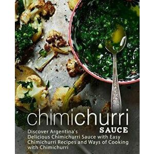 Chimichurri Sauce: Discover Argentina's Delicious Chimichurri Sauce with Easy Chimichurri Recipes and Ways of Cooking with Chimichurri, Paperback - Bo imagine