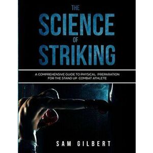 The Science of Striking: A Comprehensive Guide to Physical Preparation for the Stand-up Combat Athlete, Paperback - Sam Gilbert imagine