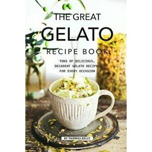 The Great Gelato Recipe Book: Tons of Delicious, Decadent Gelato Recipes for Every Occasion, Paperback - Thomas Kelly imagine
