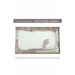 Becoming Undone. Darwinian Reflections on Life, Politics, and Art, Paperback - Elizabeth Grosz imagine