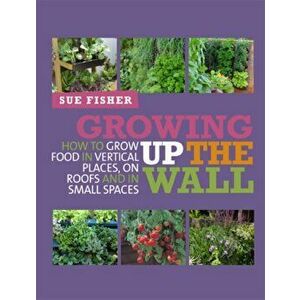 Growing Up the Wall. How to Grow Food in Vertical Places, on Roofs and in Small Spaces, Paperback - Sue Fisher imagine