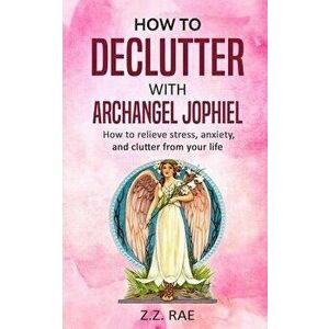 How to Declutter with Archangel Jophiel: How to Relieve Stress, Anxiety, and Clutter From Your Life, Paperback - Z. Z. Rae imagine