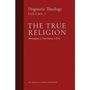 The True Religion: Dogmatic Theology (Volume 1), Paperback - Msgr G. Van Noort imagine