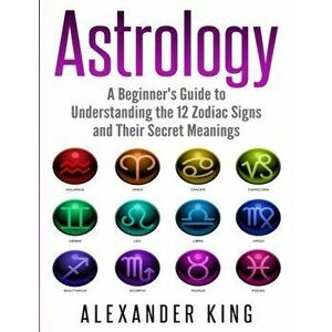 Astrology: A Beginner's Guide to Understand the 12 Zodiac Signs and Their Secret Meanings (Signs, Horoscope, New Age, Astrology C, Paperback - Alexand imagine