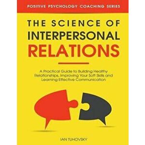 The Science of Interpersonal Relations: A Practical Guide to Building Healthy Relationships, Improving Your Soft Skills and Learning Effective Communi imagine