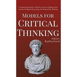 Models for Critical Thinking: A Fundamental Guide to Effective Decision Making, Deep Analysis, Intelligent Reasoning, and Independent Thinking, Hardco imagine