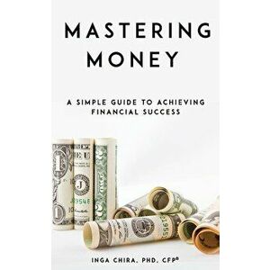 Mastering Money: A Simple Guide to Achieving Financial Success, Paperback - Inga Chira imagine
