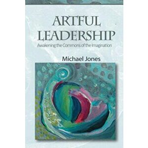 Artful Leadership: Awakening the Commons of the Imagination, Paperback - Michael Jones imagine