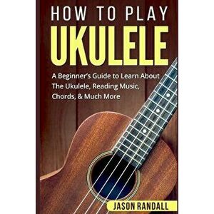 How To Play Ukulele: A Beginner's Guide to Learn About The Ukulele, Reading Music, Chords, & Much More, Paperback - Jason Randall imagine