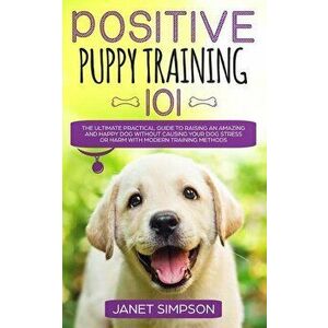 Positive Puppy Training 101: The Ultimate Practical Guide to Raising an Amazing and Happy Dog Without Causing Your Dog Stress or Harm With Modern T, P imagine