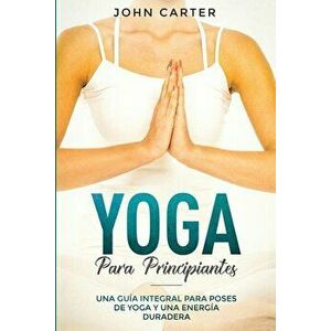 Yoga Para Principiantes: Una Gua Integral Para Poses De Yoga Y Una Energa Duradera (Yoga for Beginners Spanish Version), Paperback - John Carter imagine