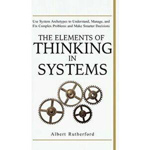 The Elements of Thinking in Systems: Use Systems Archetypes to Understand, Manage, and Fix Complex Problems and Make Smarter Decisions, Hardcover - Ru imagine