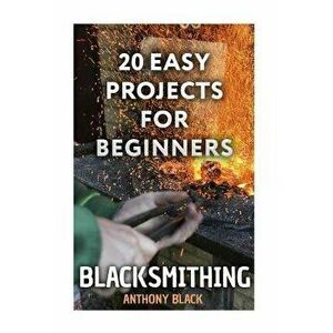 Blacksmithing: 20 Easy Projects for Beginners: (Blacksmith, How To Blacksmith), Paperback - Anthony Black imagine