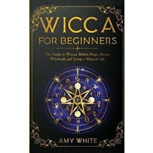 Wicca For Beginners: The Guide to Wiccan Beliefs, Magic, Rituals, Witchcraft, and Living a Magical Life, Paperback - Amy White imagine