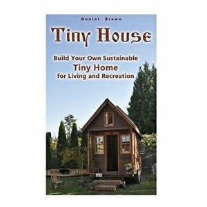 Tiny House: Build Your Own Sustainable Tiny Home for Living and Recreation: (Tiny Homes, Small Home, Tiny House Plans), Paperback - Daniel Brown imagine