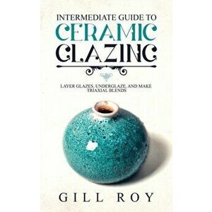 Intermediate Guide to Ceramic Glazing: Layer Glazes, Underglaze, and Make Triaxial Blends, Paperback - Gill Roy imagine