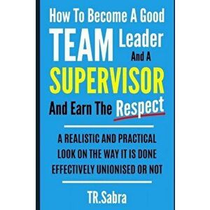 How to Become a Good Team Leader and a Supervisor and Earn the Respect: A Realistic and Practical Look at the Way It Is Done Effectively; Unionised or imagine