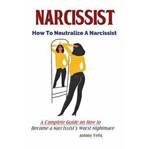 Narcissist: How To Neutralize A Narcissist; A Complete Guide on How to Become a Narcissist's Worst Nightmare, Paperback - Felix Antony imagine