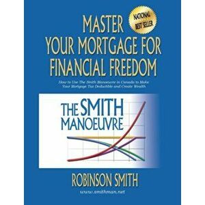Master Your Mortgage for Financial Freedom: How to Use The Smith Manoeuvre in Canada to Make Your Mortgage Tax-Deductible and Create Wealth, Paperback imagine