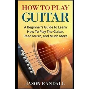 How To Play Guitar: A Beginner's Guide to Learn How To Play The Guitar, Read Music, and Much More, Paperback - Jason Randall imagine