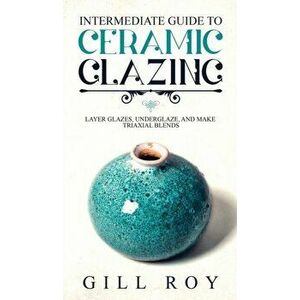 Intermediate Guide to Ceramic Glazing: Layer Glazes, Underglaze, and Make Triaxial Blends, Hardcover - Gill Roy imagine