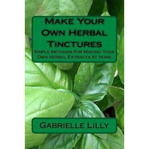 Make Your Own Herbal Tinctures: Simple Methods For Making Your Own Herbal Extracts At Home, Paperback - Gabrielle Lilly imagine