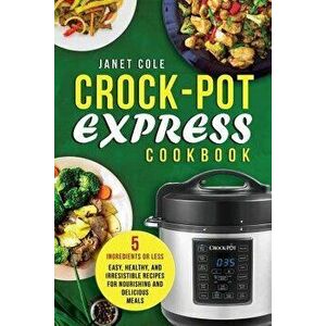 Crock-Pot Express Cookbook: 5 Ingredients or Less - Easy, Healthy, and Irresistible Recipes for Nourishing and Delicious Meals, Paperback - Janet Cole imagine