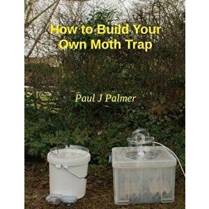 How To Build Your Own Moth Trap: step by step instructions on how to build a low cost moth trap, Paperback - Paul J. Palmer imagine
