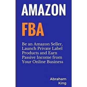 Amazon FBA: Be an Amazon Seller, Launch Private Label Products and Earn Passive Income From Your Online Business, Paperback - Abraham King imagine