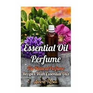 Essential Oil Perfume: Top Natural Perfume Recipes With Essential Oils, Paperback - Aurora Rose imagine