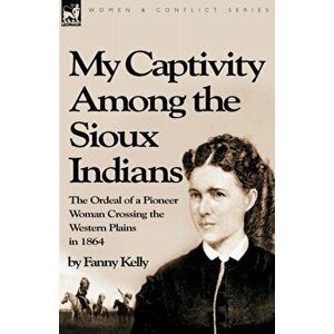My Captivity Among the Sioux Indians: the Ordeal of a Pioneer Woman Crossing the Western Plains in 1864, Paperback - Fanny Kelly imagine