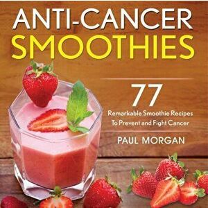 Anti-Cancer Smoothies: 77 Remarkable Smoothie Recipes to Prevent and Fight Cancer, Paperback - Paul Morgan imagine