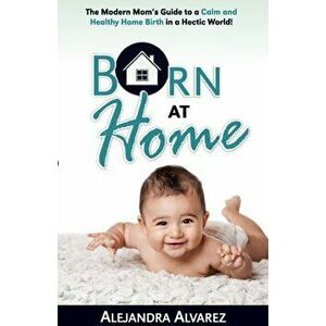 Born at Home: The Modern Mom's Guide to a Calm and Healthy Home Birth in a Hectic World!, Paperback - Alejandra Alvarez imagine