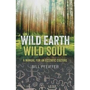 Wild Earth, Wild Soul: A Manual for an Ecstatic Culture, Paperback - Bill Pfeiffer imagine