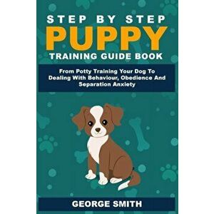 Step By Step Puppy Training Guide Book - From Potty Training Your Dog To Dealing With Behavior, Obedience And Separation Anxiety, Paperback - George S imagine