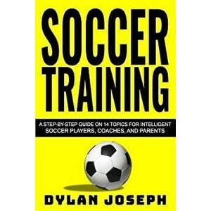 Soccer Training: A Step-By-Step Guide on 14 Topics for Intelligent Soccer Players, Coaches, and Parents, Paperback - Dylan Joseph imagine