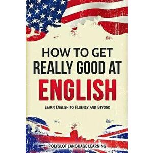 How to Get Really Good at English: Learn English to Fluency and Beyond, Paperback - Language Learning Polyglot imagine