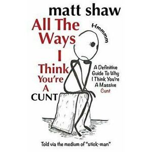 All the Ways I Think You're a Cunt: A Definitive Guide for All the Reasons I Think You're a Massive Cunt, Paperback - Matt Shaw imagine