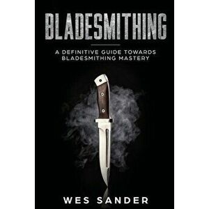 Bladesmithing: A Definitive Guide Towards Bladesmithing Mastery, Paperback - Wes Sander imagine