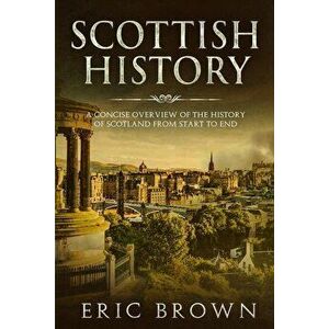 Scottish History: A Concise Overview of the History of Scotland From Start to End, Paperback - Eric Brown imagine