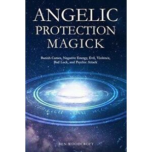 Angelic Protection Magick: Banish Curses, Negative Energy, Evil, Violence, Bad Luck, and Psychic Attack, Paperback - Ben Woodcroft imagine