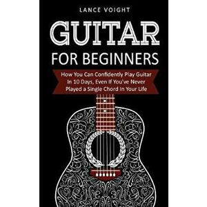 Guitar for Beginners: How You Can Confidently Play Guitar In 10 Days, Even If You've Never Played a Single Chord In Your Life, Paperback - Lance Voigh imagine
