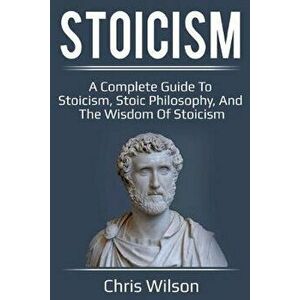 Stoicism: A Complete Guide to Stoicism, Stoic Philosophy, and the Wisdom of Stoicism, Paperback - Chris Wilson imagine