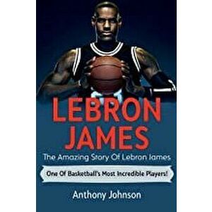 LeBron James: The amazing story of LeBron James - one of basketball's most incredible players!, Paperback - Anthony Johnson imagine