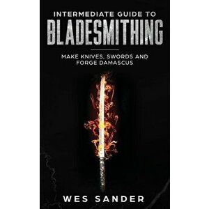 Intermediate Guide to Bladesmithing: Make Knives, Swords and Forge Damascus, Paperback - Wes Sander imagine